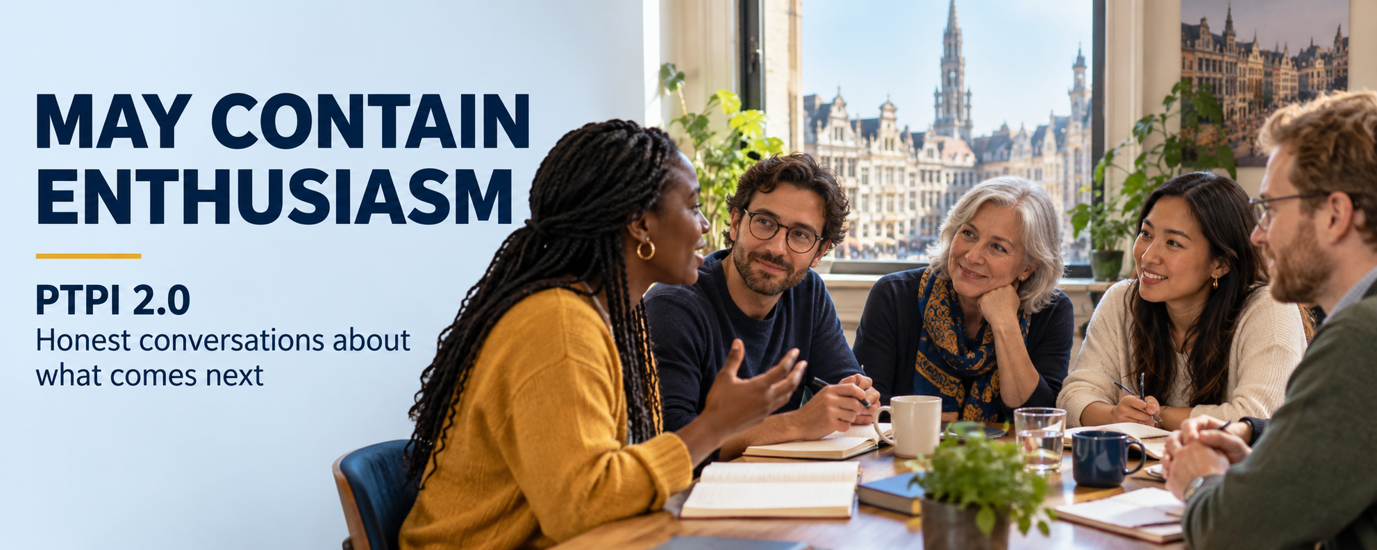 Banner reading May Contain Enthusiasm, PTPI 2.0, Honest conversations about what comes next. On the right, five people of different ages and backgrounds sit around a wooden table with notebooks, pens and coffee cups, listening as a woman in a mustard jumper speaks. Behind them, a large window looks out over the historic gabled buildings and tower of the Grand-Place in Brussels.